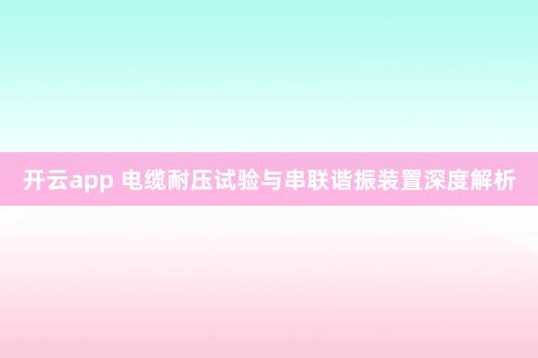 开云app 电缆耐压试验与串联谐振装置深度解析