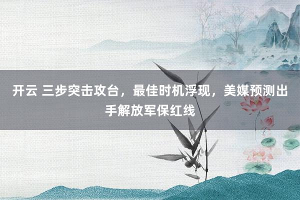 开云 三步突击攻台，最佳时机浮现，美媒预测出手解放军保红线