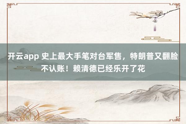开云app 史上最大手笔对台军售，特朗普又翻脸不认账！赖清德已经乐开了花