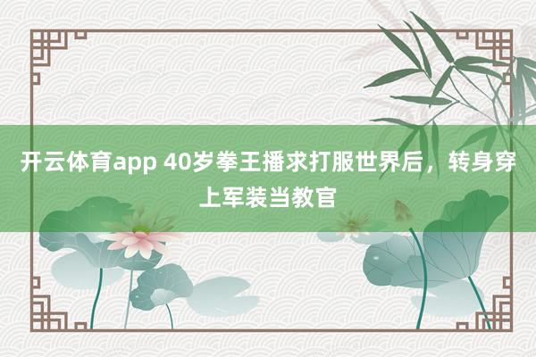 开云体育app 40岁拳王播求打服世界后，转身穿上军装当教官