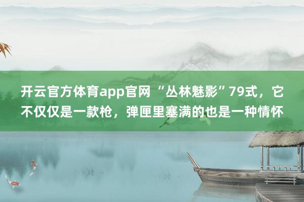 开云官方体育app官网 “丛林魅影”79式，它不仅仅是一款枪，弹匣里塞满的也是一种情怀