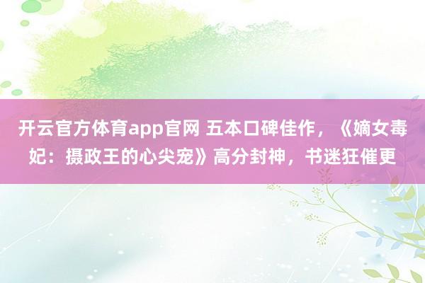 开云官方体育app官网 五本口碑佳作，《嫡女毒妃：摄政王的心尖宠》高分封神，书迷狂催更