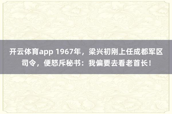 开云体育app 1967年，梁兴初刚上任成都军区司令，便怒斥秘书：我偏要去看老首长！