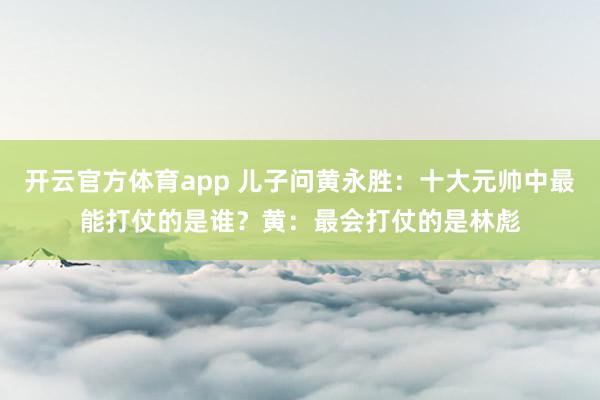 开云官方体育app 儿子问黄永胜：十大元帅中最能打仗的是谁？黄：最会打仗的是林彪