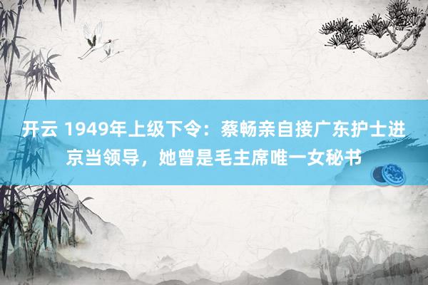 开云 1949年上级下令:蔡畅亲自接广东护士进京当领导,她曾是毛主席唯一女秘书