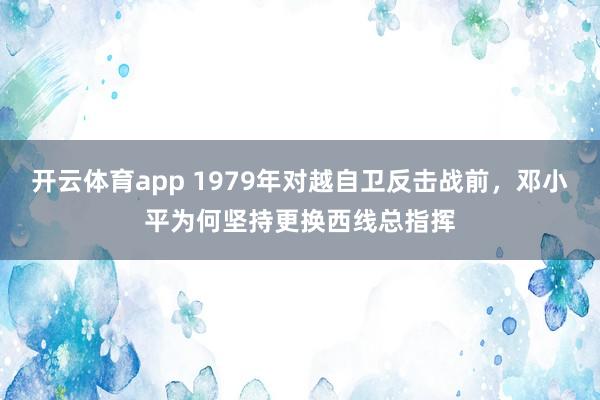 开云体育app 1979年对越自卫反击战前，邓小平为何坚持更换西线总指挥
