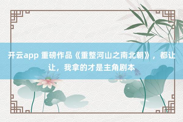 开云app 重磅作品《重整河山之南北朝》,都让让,我拿的才是主角剧本