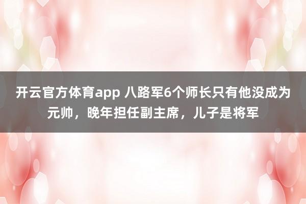 开云官方体育app 八路军6个师长只有他没成为元帅，晚年担任副主席，儿子是将军