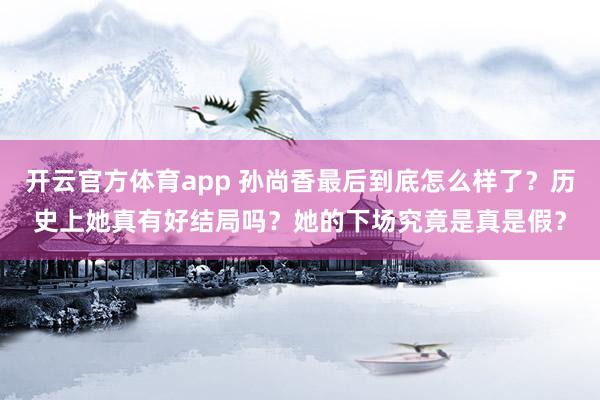 开云官方体育app 孙尚香最后到底怎么样了?历史上她真有好结局吗?她的下场究竟是真是假?