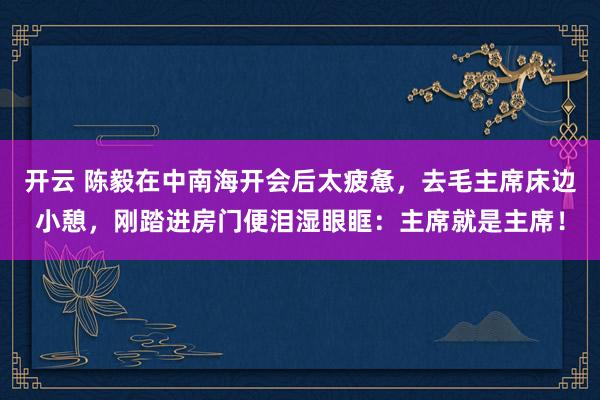 开云 陈毅在中南海开会后太疲惫,去毛主席床边小憩,刚踏进房门便泪湿眼眶:主席就是主席!