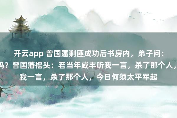 开云app 曾国藩剿匪成功后书房内,弟子问:恩师,朝廷还有救吗?曾国藩摇头:若当年咸丰听我一言,杀了那个人,今日何须太平军起