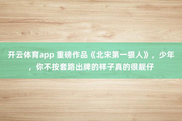 开云体育app 重磅作品《北宋第一狠人》，少年，你不按套路出牌的样子真的很靓仔