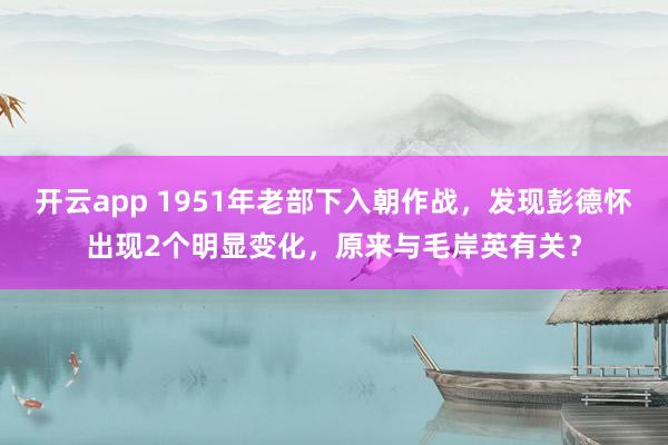 开云app 1951年老部下入朝作战，发现彭德怀出现2个明显变化，原来与毛岸英有关？