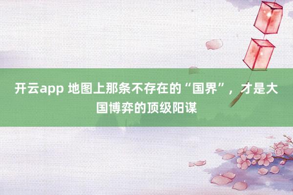 开云app 地图上那条不存在的“国界”，才是大国博弈的顶级阳谋