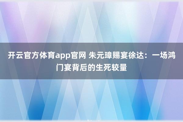 开云官方体育app官网 朱元璋赐宴徐达：一场鸿门宴背后的生死较量