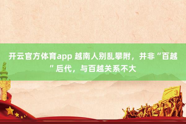 开云官方体育app 越南人别乱攀附，并非“百越”后代，与百越关系不大