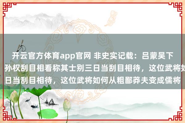 开云官方体育app官网 非史实记载：吕蒙吴下阿蒙不识字却发奋读书，孙权刮目相看称其士别三日当刮目相待，这位武将如何从粗鄙莽夫变成儒将