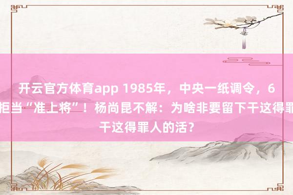 开云官方体育app 1985年，中央一纸调令，69岁少将拒当“准上将”！杨尚昆不解：为啥非要留下干这得罪人的活？