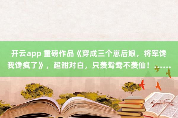 开云app 重磅作品《穿成三个崽后娘，将军馋我馋疯了》，超甜对白，只羡鸳鸯不羡仙！……