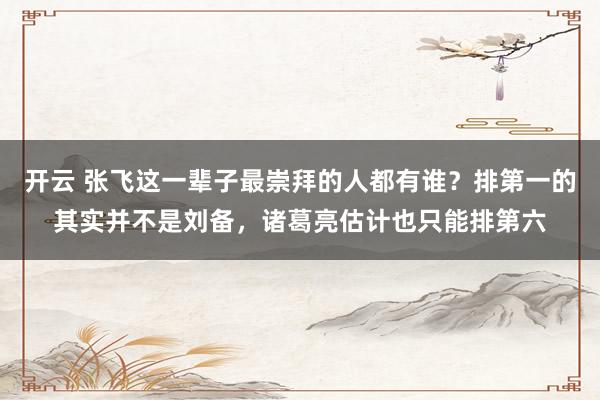 开云 张飞这一辈子最崇拜的人都有谁？排第一的其实并不是刘备，诸葛亮估计也只能排第六