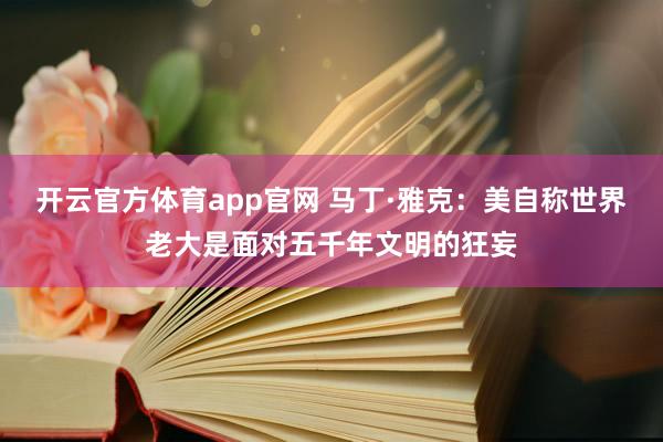 开云官方体育app官网 马丁·雅克：美自称世界老大是面对五千年文明的狂妄