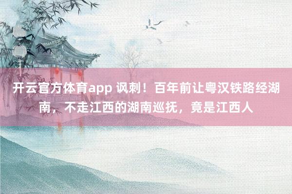 开云官方体育app 讽刺！百年前让粤汉铁路经湖南，不走江西的湖南巡抚，竟是江西人