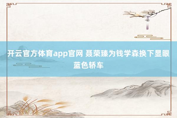 开云官方体育app官网 聂荣臻为钱学森换下显眼蓝色轿车