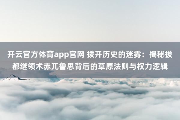 开云官方体育app官网 拨开历史的迷雾：揭秘拔都继领术赤兀鲁思背后的草原法则与权力逻辑