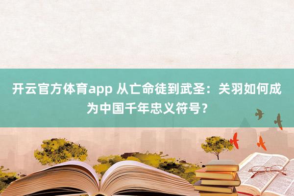 开云官方体育app 从亡命徒到武圣：关羽如何成为中国千年忠义符号？