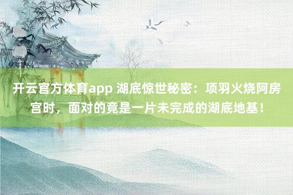 开云官方体育app 湖底惊世秘密：项羽火烧阿房宫时，面对的竟是一片未完成的湖底地基！