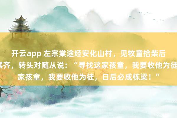 开云app 左宗棠途经安化山村，见牧童拾柴后把散落的枯枝归位摆齐，转头对随从说：“寻找这家孩童，我要收他为徒，日后必成栋梁！”