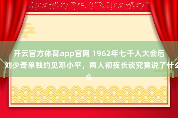 开云官方体育app官网 1962年七千人大会后，刘少奇单独约见邓小平，两人彻夜长谈究竟说了什么