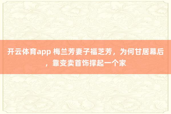 开云体育app 梅兰芳妻子福芝芳，为何甘居幕后，靠变卖首饰撑起一个家