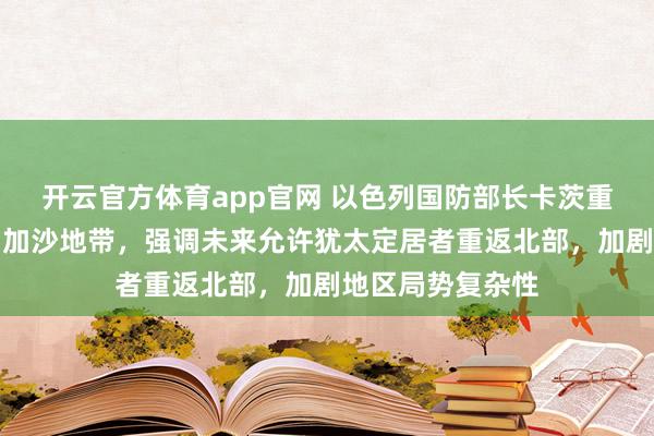 开云官方体育app官网 以色列国防部长卡茨重申永不完全撤出加沙地带，强调未来允许犹太定居者重返北部，加剧地区局势复杂性