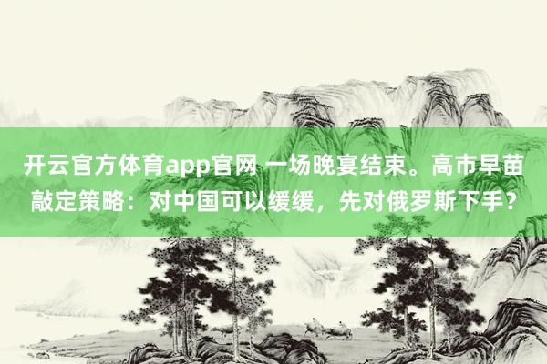 开云官方体育app官网 一场晚宴结束。高市早苗敲定策略:对中国可以缓缓,先对俄罗斯下手?