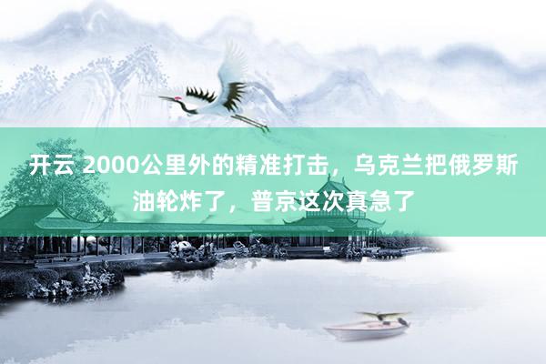 开云 2000公里外的精准打击，乌克兰把俄罗斯油轮炸了，普京这次真急了