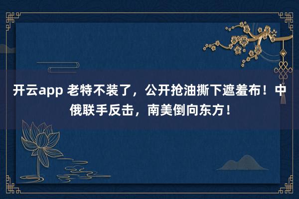 开云app 老特不装了，公开抢油撕下遮羞布！中俄联手反击，南美倒向东方！