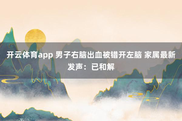 开云体育app 男子右脑出血被错开左脑 家属最新发声：已和解