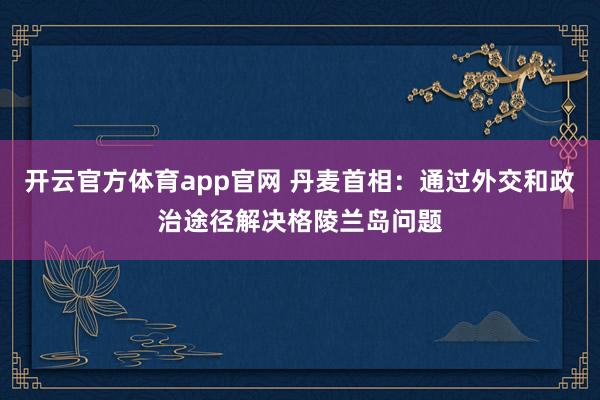 开云官方体育app官网 丹麦首相：通过外交和政治途径解决格陵兰岛问题