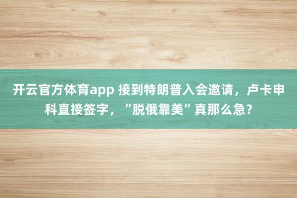 开云官方体育app 接到特朗普入会邀请,卢卡申科直接签字,“脱俄靠美”真那么急?