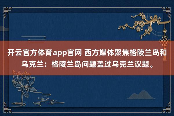 开云官方体育app官网 西方媒体聚焦格陵兰岛和乌克兰:格陵兰岛问题盖过乌克兰议题。