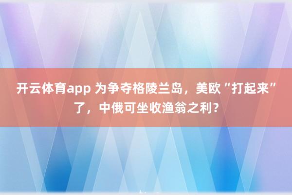 开云体育app 为争夺格陵兰岛,美欧“打起来”了,中俄可坐收渔翁之利?