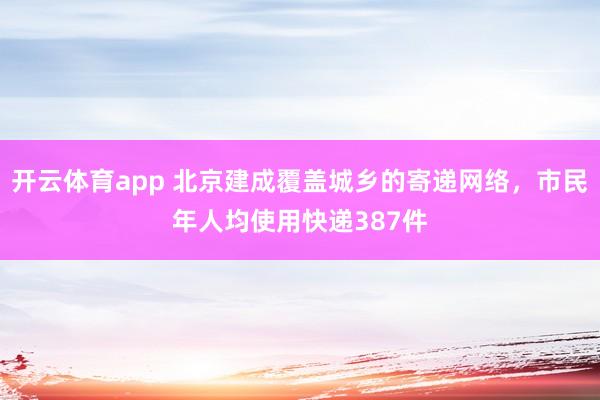 开云体育app 北京建成覆盖城乡的寄递网络，市民年人均使用快递387件