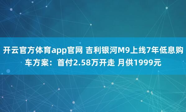 开云官方体育app官网 吉利银河M9上线7年低息购车方案：首付2.58万开走 月供1999元
