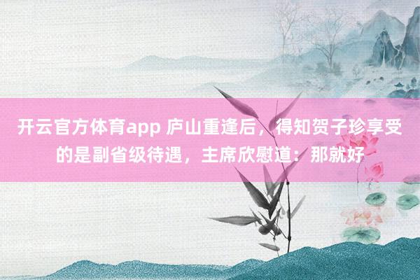 开云官方体育app 庐山重逢后，得知贺子珍享受的是副省级待遇，主席欣慰道：那就好