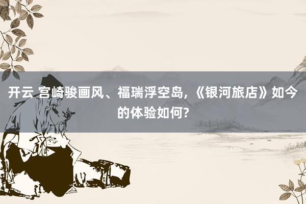 开云 宫崎骏画风、福瑞浮空岛， 《银河旅店》如今的体验如何?