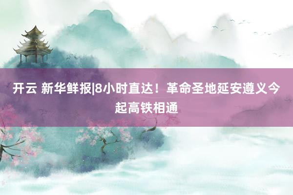 开云 新华鲜报|8小时直达！革命圣地延安遵义今起高铁相通
