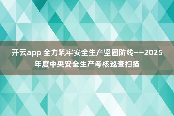 开云app 全力筑牢安全生产坚固防线——2025年度中央安全生产考核巡查扫描