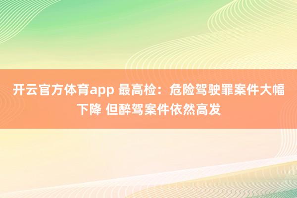 开云官方体育app 最高检：危险驾驶罪案件大幅下降 但醉驾案件依然高发