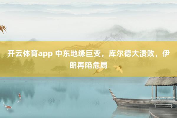 开云体育app 中东地缘巨变，库尔德大溃败，伊朗再陷危局